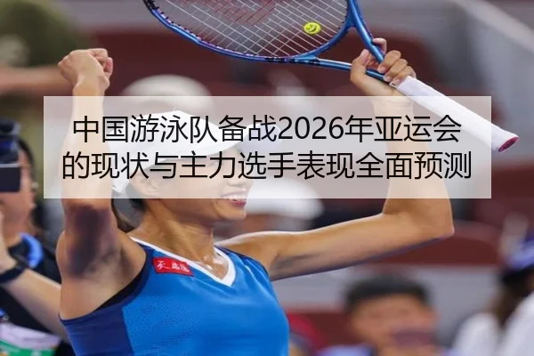 中国游泳队备战2026年亚运会的现状与主力选手表现全面预测